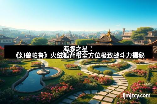 海豚之星：《幻兽帕鲁》火绒狐背带全方位极致战斗力揭秘